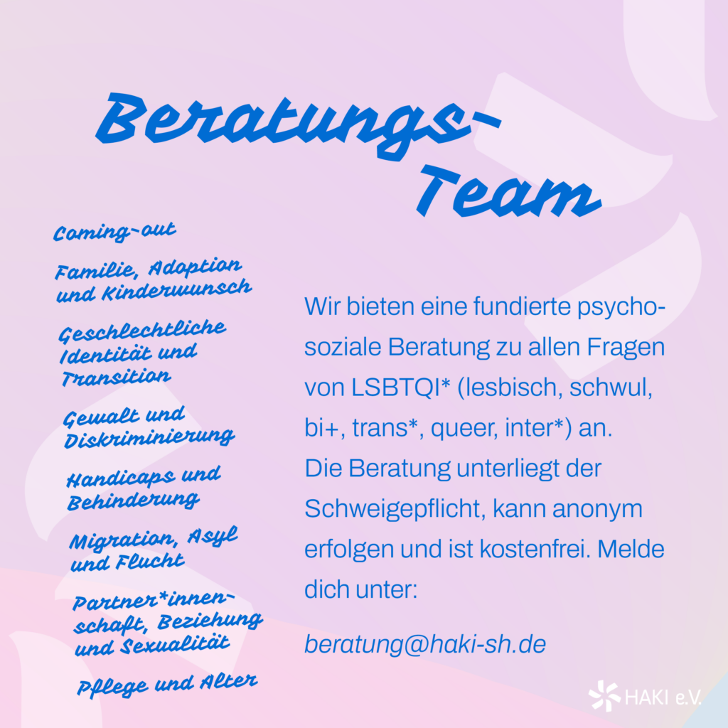 Beratungsteam Wir bieten eine fundierte psychosoziale Beratung zu allen Fragen von LSBTQI* (lesbisch, schwul, bi+, trans*, queer, inter*) an. Die Beratung unterliegt der Schweigepflicht, kann anonym erfolgen und ist kostenfrei. Melde dich unter: beratung@haki-sh.de